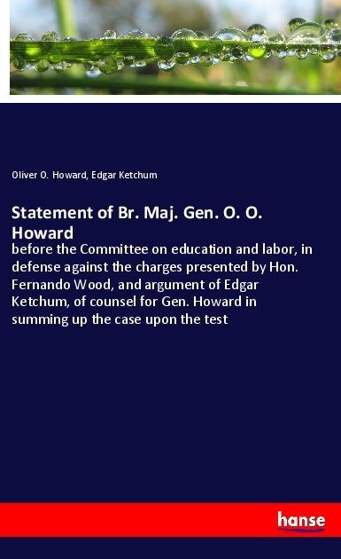 Statement of Br. Maj. Gen. O. O. Howard: before the Committee on education and labor, in defense against the charges presented by Hon. Fernando Wood, and argument of Edgar Ketchum, of counsel for Gen. Howard in summing up the case upon the test