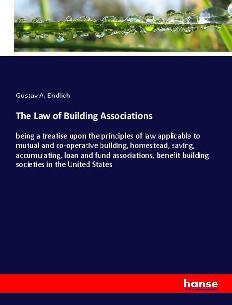 The Law of Building Associations: being a treatise upon the principles of law applicable to mutual and co-operative building, homestead, saving, accumulating, loan and fund associations, benefit building societies in the United States