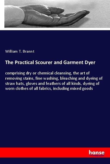 The Practical Scourer and Garment Dyer: comprising dry or chemical cleansing, the art of removing stains, fine washing, bleaching and dyeing of straw hats, gloves and feathers of all kinds, dyeing of worn clothes of all fabrics, including mixed goods