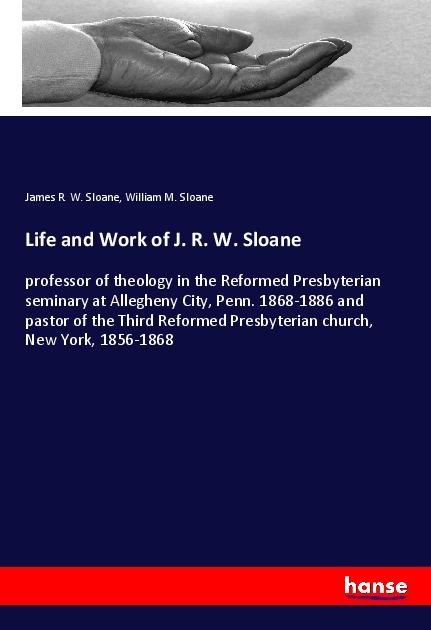 Life and Work of J. R. W. Sloane: professor of theology in the Reformed Presbyterian seminary at Allegheny City, Penn. 1868-1886 and pastor of the Third Reformed Presbyterian church, New York, 1856-1868