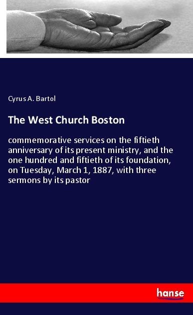 The West Church Boston: commemorative services on the fiftieth anniversary of its present ministry, and the one hundred and fiftieth of its foundation, on Tuesday, March 1, 1887, with three sermons by its pastor