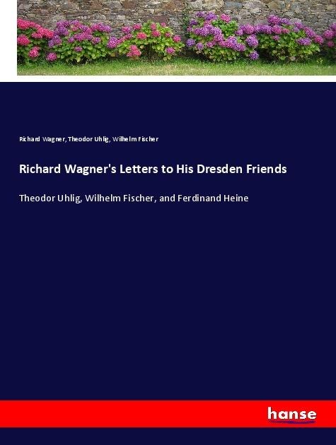 Richard Wagners Letters to His Dresden Friends: Theodor Uhlig, Wilhelm Fischer, and Ferdinand Heine