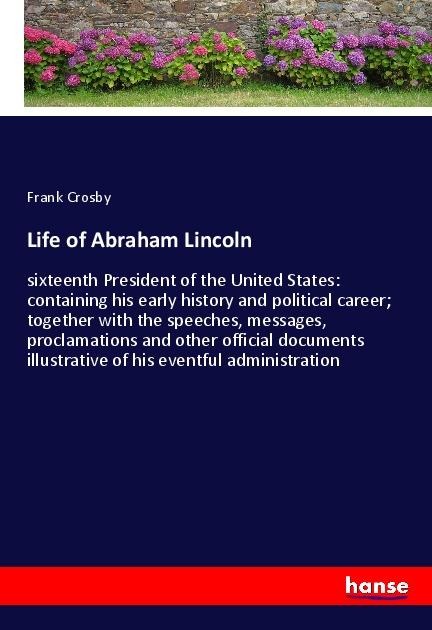 Life of Abraham Lincoln: sixteenth President of the United States: containing his early history and political career; together with the speeches, messages, proclamations and other official documents illustrative of his eventful administration