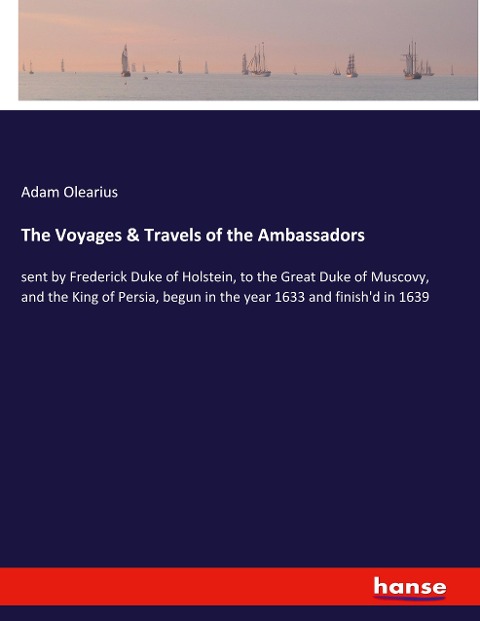 The Voyages & Travels of the Ambassadors: sent by Frederick Duke of Holstein, to the Great Duke of Muscovy, and the King of Persia, begun in the year 1633 and finishd in 1639