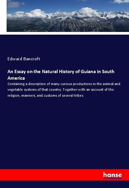 An Essay on the Natural History of Guiana in South America: Containing a description of many curious productions in the animal and vegetable systems of that country. Together with an account of the religion, manners, and customs of several tribes