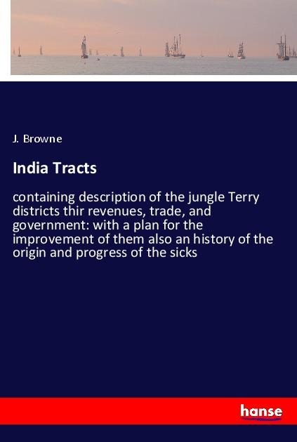 India Tracts: containing description of the jungle Terry districts thir revenues, trade, and government: with a plan for the improvement of them also an history of the origin and progress of the sicks