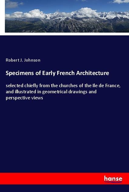 Specimens of Early French Architecture: selected chiefly from the churches of the Ile de France, and illustrated in geometrical drawings and perspective views