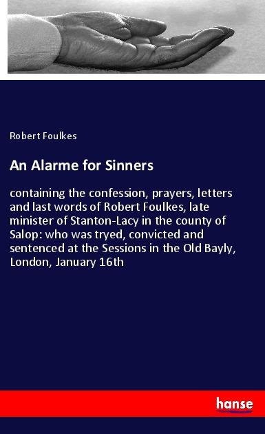 An Alarme for Sinners: containing the confession, prayers, letters and last words of Robert Foulkes, late minister of Stanton-Lacy in the county of Salop: who was tryed, convicted and sentenced at the Sessions in the Old Bayly, London, January 16th