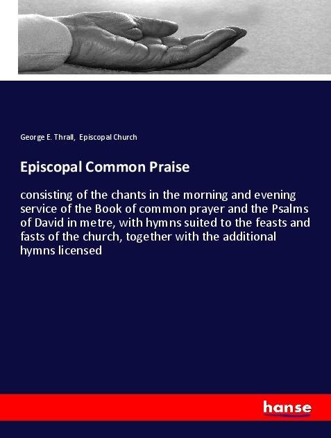 Episcopal Common Praise: consisting of the chants in the morning and evening service of the Book of common prayer and the Psalms of David in metre, with hymns suited to the feasts and fasts of the church, together with the additional hymns licensed