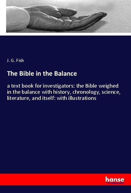 The Bible in the Balance: a text book for investigators: the Bible weighed in the balance with history, chronology, science, literature, and itself: with illustrations