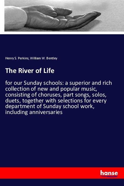 The River of Life: for our Sunday schools: a superior and rich collection of new and popular music, consisting of choruses, part songs, solos, duets, together with selections for every department of Sunday school work, including anniversaries