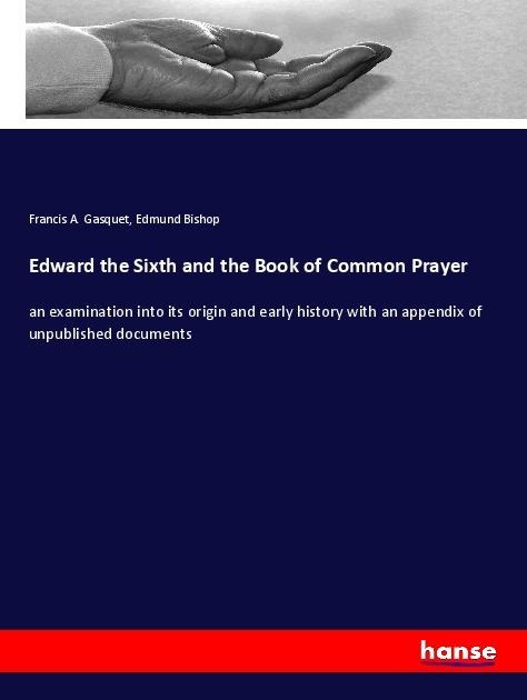 Edward the Sixth and the Book of Common Prayer: an examination into its origin and early history with an appendix of unpublished documents