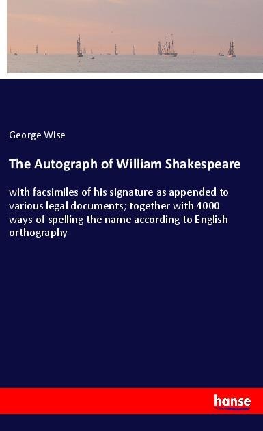 The Autograph of William Shakespeare: with facsimiles of his signature as appended to various legal documents; together with 4000 ways of spelling the name according to English orthography