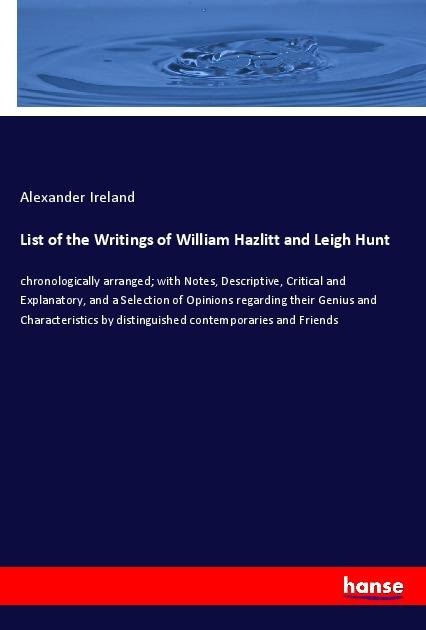 List of the Writings of William Hazlitt and Leigh Hunt: chronologically arranged; with Notes, Descriptive, Critical and Explanatory, and a Selection of Opinions regarding their Genius and Characteristics by distinguished contemporaries and Friends