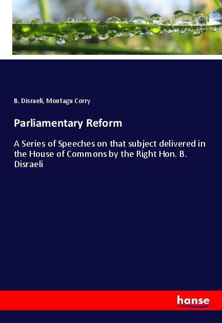 Parliamentary Reform: A Series of Speeches on that subject delivered in the House of Commons by the Right Hon. B. Disraeli