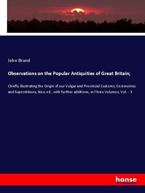 Observations on the Popular Antiquities of Great Britain;: Chiefly illustrating the Origin of our Vulgar and Provincial Customs, Ceremonies and Superstitions, New ed., with further additions, in Three Volumes, Vol. - 3