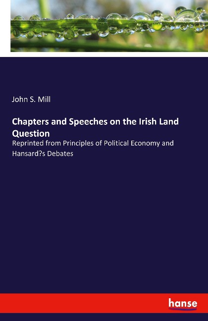 Chapters and Speeches on the Irish Land Question: Reprinted from Principles of Political Economy and Hansards Debates