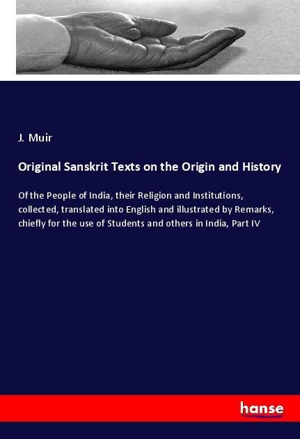 Original Sanskrit Texts on the Origin and History: Of the People of India, their Religion and Institutions, collected, translated into English and illustrated by Remarks, chiefly for the use of Students and others in India, Part IV