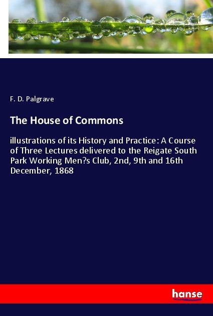 The House of Commons: illustrations of its History and Practice: A Course of Three Lectures delivered to the Reigate South Park Working Mens Club, 2nd, 9th and 16th December, 1868