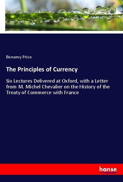 The Principles of Currency: Six Lectures Delivered at Oxford, with a Letter from M. Michel Chevalier on the History of the Treaty of Commerce with France