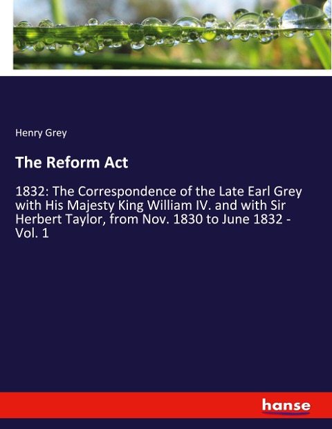 The Reform Act: 1832: The Correspondence of the Late Earl Grey with His Majesty King William IV. and with Sir Herbert Taylor, from Nov. 1830 to June 1832 - Vol. 1