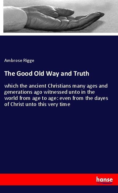 The Good Old Way and Truth: which the ancient Christians many ages and generations ago witnessed unto in the world from age to age: even from the dayes of Christ unto this very time