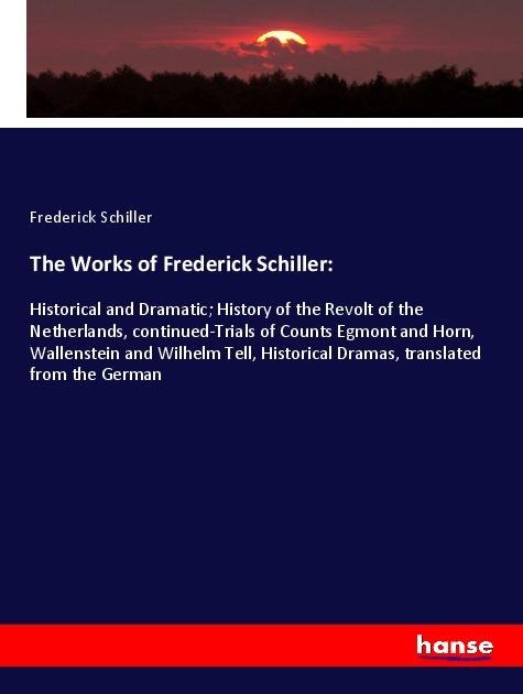 The Works of Frederick Schiller:: Historical and Dramatic; History of the Revolt of the Netherlands, continued-Trials of Counts Egmont and Horn, Wallenstein and Wilhelm Tell, Historical Dramas, translated from the German