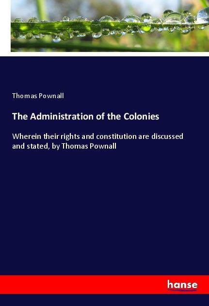 The Administration of the Colonies: Wherein their rights and constitution are discussed and stated, by Thomas Pownall