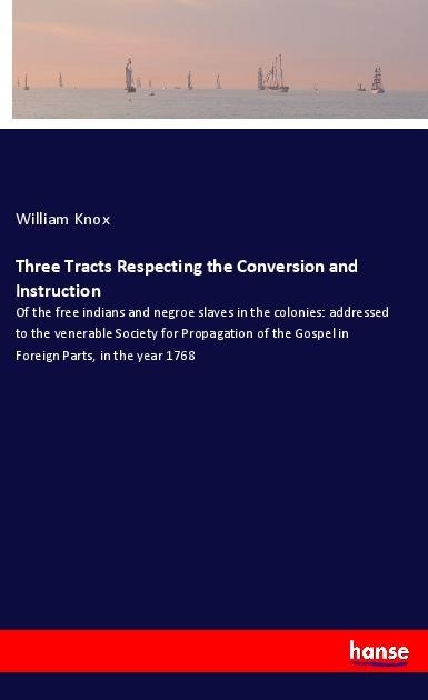 Three Tracts Respecting the Conversion and Instruction: Of the free indians and negroe slaves in the colonies: addressed to the venerable Society for Propagation of the Gospel in Foreign Parts, in the year 1768