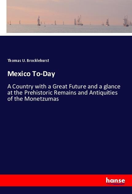 Mexico To-Day: A Country with a Great Future and a glance at the Prehistoric Remains and Antiquities of the Monetzumas