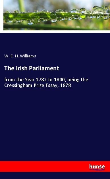 The Irish Parliament: from the Year 1782 to 1800; being the Cressingham Prize Essay, 1878
