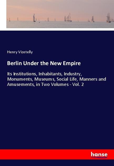 Berlin Under the New Empire: Its Institutions, Inhabitants, Industry, Monuments, Museums, Social Life, Manners and Amusements, in Two Volumes - Vol. 2