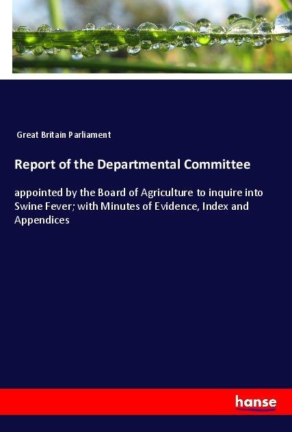Report of the Departmental Committee: appointed by the Board of Agriculture to inquire into Swine Fever; with Minutes of Evidence, Index and Appendices