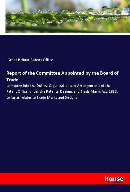 Report of the Committee Appointed by the Board of Trade: to Inquire into the Duties, Organization and Arrangements of the Patent Office, under the Patents, Designs and Trade Marks Act, 1883, so far as relates to Trade Marks and Designs
