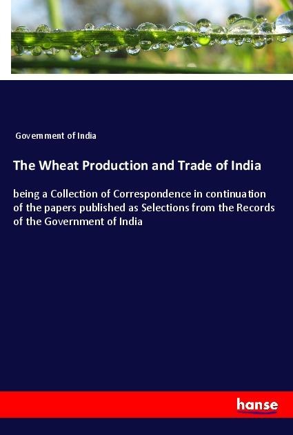 The Wheat Production and Trade of India: being a Collection of Correspondence in continuation of the papers published as Selections from the Records of the Government of India