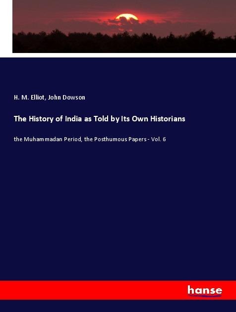 The History of India as Told by Its Own Historians: the Muhammadan Period, the Posthumous Papers - Vol. 6
