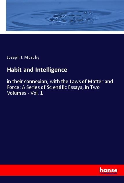 Habit and Intelligence: in their connexion, with the Laws of Matter and Force: A Series of Scientific Essays, in Two Volumes - Vol. 1