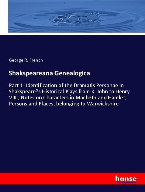 Shakspeareana Genealogica: Part 1- Identification of the Dramatis Personae in Shakspeares Historical Plays from K. John to Henry VIII.; Notes on Characters in Macbeth and Hamlet; Persons and Places, belonging to Warwickshire