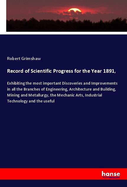 Record of Scientific Progress for the Year 1891,: Exhibiting the most important Discoveries and Improvements in all the Branches of Engineering, Architecture and Building, Mining and Metallurgy, the Mechanic Arts, Industrial Technology and the useful