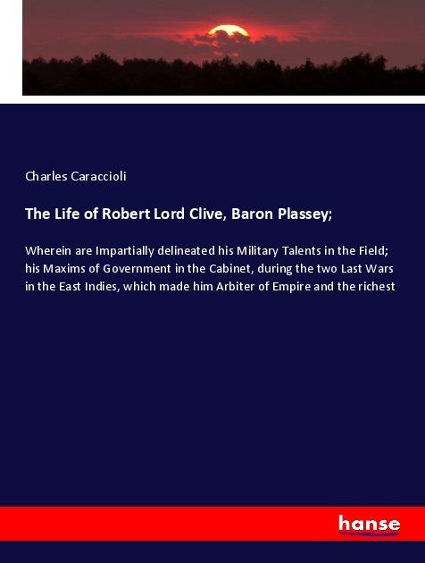 The Life of Robert Lord Clive, Baron Plassey;: Wherein are Impartially delineated his Military Talents in the Field; his Maxims of Government in the Cabinet, during the two Last Wars in the East Indies, which made him Arbiter of Empire and the richest
