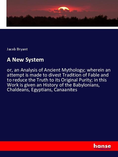 A New System: or, an Analysis of Ancient Mythology; wherein an attempt is made to divest Tradition of Fable and to reduce the Truth to its Original Purity; in this Work is given an History of the Babylonians, Chaldeans, Egyptians, Canaanites