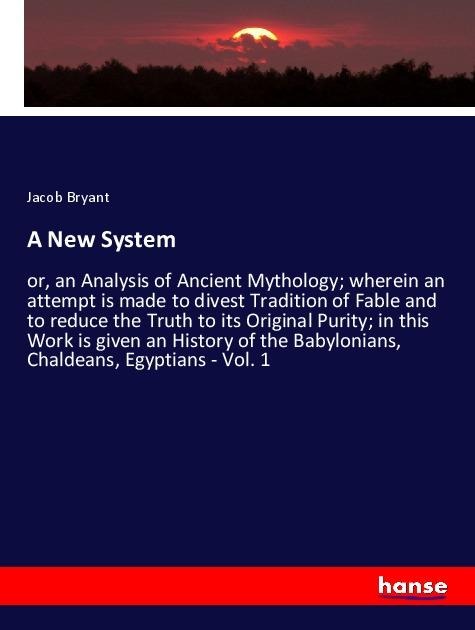 A New System: or, an Analysis of Ancient Mythology; wherein an attempt is made to divest Tradition of Fable and to reduce the Truth to its Original Purity; in this Work is given an History of the Babylonians, Chaldeans, Egyptians - Vol. 1