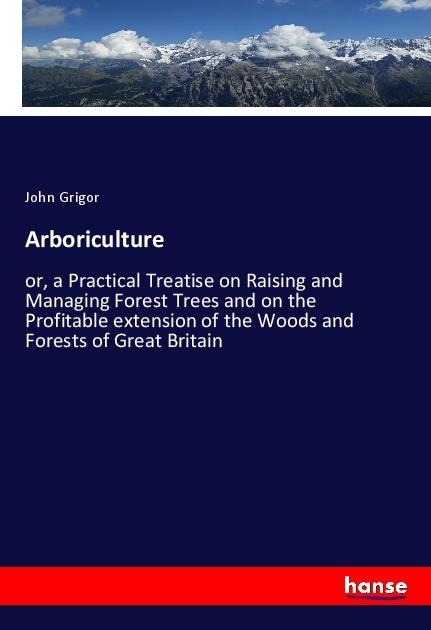 Arboriculture: or, a Practical Treatise on Raising and Managing Forest Trees and on the Profitable extension of the Woods and Forests of Great Britain