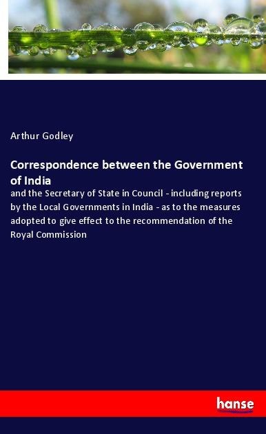 Correspondence between the Government of India: and the Secretary of State in Council - including reports by the Local Governments in India - as to the measures adopted to give effect to the recommendation of the Royal Commission