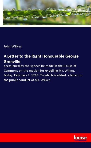 A Letter to the Right Honourable George Grenville: occasioned by the speech he made in the House of Commons on the motion for expelling Mr. Wilkes, Friday, February 3, 1769. To which is added, a letter on the public conduct of Mr. Wilkes