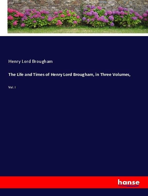 The Life and Times of Henry Lord Brougham, in Three Volumes,: Vol. I