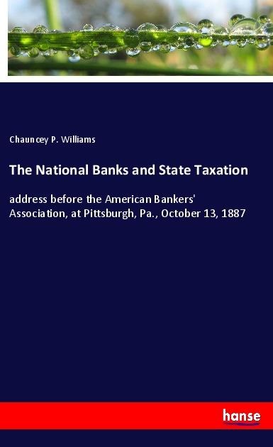 The National Banks and State Taxation: address before the American Bankers Association, at Pittsburgh, Pa., October 13, 1887