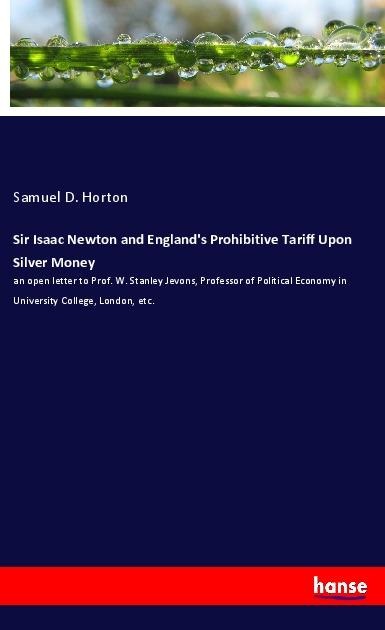 Sir Isaac Newton and Englands Prohibitive Tariff Upon Silver Money: an open letter to Prof. W. Stanley Jevons, Professor of Political Economy in University College, London, etc.