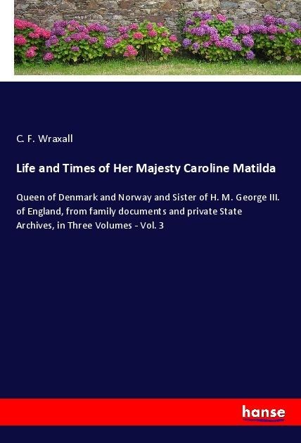 Life and Times of Her Majesty Caroline Matilda: Queen of Denmark and Norway and Sister of H. M. George III. of England, from family documents and private State Archives, in Three Volumes - Vol. 3