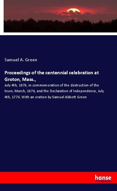 Proceedings of the centennial celebration at Groton, Mass.,: July 4th, 1876, in commemoration of the destruction of the town, March, 1676, and the Declaration of Independence, July 4th, 1776. With an oration by Samuel Abbott Green